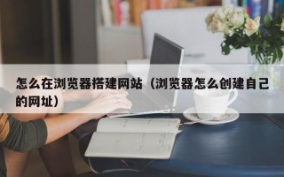 汕尾怎么在浏览器搭建网站（浏览器怎么创建自己的网址）