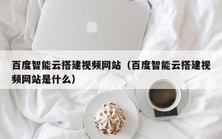 汕尾百度智能云搭建视频网站（百度智能云搭建视频网站是什么）
