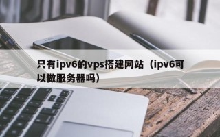 汕尾只有ipv6的vps搭建网站（ipv6可以做服务器吗）
