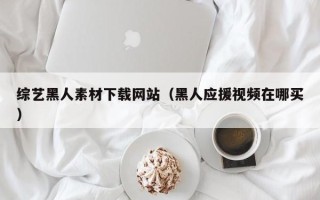 汕尾综艺黑人素材下载网站（黑人应援视频在哪买）
